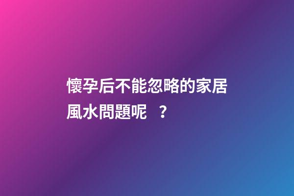 懷孕后不能忽略的家居風水問題呢？